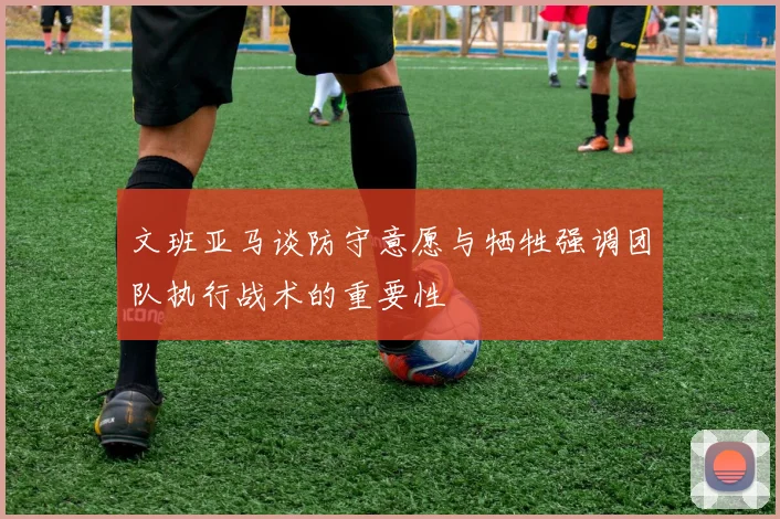 文班亚马谈防守意愿与牺牲强调团队执行战术的重要性