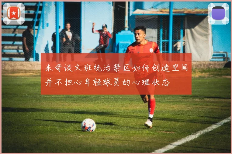 米奇谈文班统治禁区如何创造空间并不担心年轻球员的心理状态