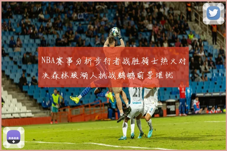 NBA赛事分析步行者战胜骑士热火对决森林狼湖人挑战鹈鹕前景堪忧